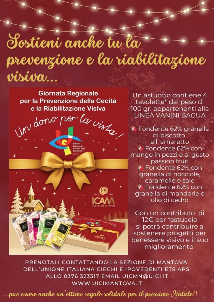 sostieni anche tu la prevenzione e la riabilitazione visiva... Un astuccio contiene 4
tavolette* dal peso di
100 gr. appartenenti
alla LINEA VANINI
BAGUA
🍫 Fondente 62% con granella di biscotto all'amaretto
🍫 Fondente 62% con
mango in pezzi al gusto passion fruit
🍫 Fondente 62% con
granella di nocciole, caramello e sale
🍫 Fondente 62% con granella di
mandorle e olio di cedro
Con un contributo di 12€ per *astuccio
si potrà contribuire a
sostenere progetti per il benessere visivo e il suo miglioramento PRENOTALI CONTATTANDO
LA SEZIONE DI MANTOVA
DELL’UNIONE ITALIANA CIECHI E IPOVEDENTI ETS APS
ALLO 0376 323317 EMAIL UICMN@UICI.IT
WWW.UICIMANTOVA.IT ...può essere anche un'ottimo regalo solidale per il prossimo Natale!