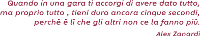 Quando in una gara ti accorgi di avere dato tutto , ma proprio tutto , tieni duro ancora cinque
secondi, perché è lì che gli altri non ce la fanno più. ( Alex Zanardi)