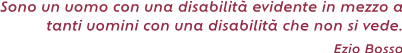 Sono un uomo con una disabilità evidente in mezzo a tanti uomini con una disabilità che non
si vede. ( Ezio Bosso)