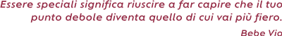 Essere speciali significa riuscire a far capire che il tuo punto debole diventa quello di cui vai
più fiero. ( Bebe Vio)