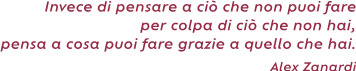 Invece di pensare a ciò che non puoi fare per colpa di ciò che non hai, pensa a cosa puoi fare
grazie a quello che hai. ( Alex Zanardi)