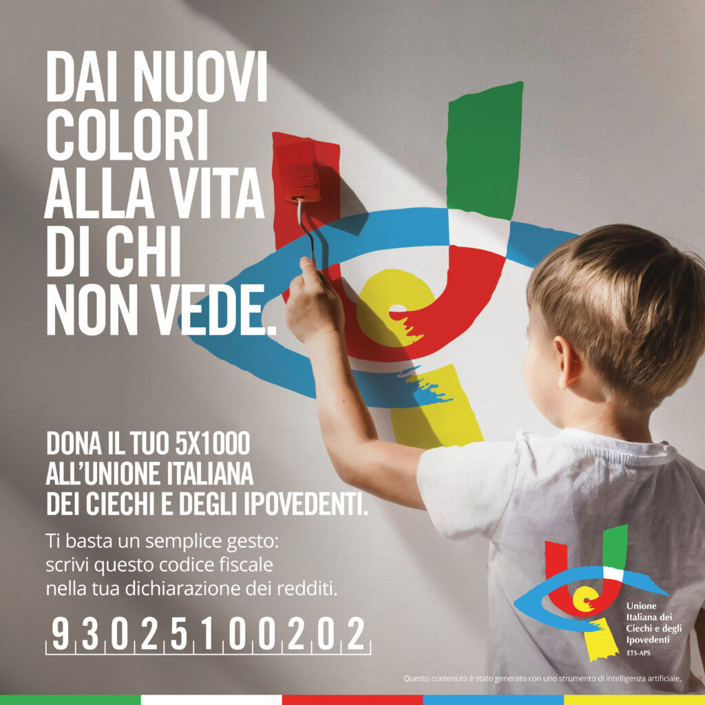 Locandina.
DAI NUOVI
COLORI
ALLA VITA
DI CHI NON VEDE.
DONA IL TUO 5X1000
ALL’UNIONE ITALIANA
DEI CIECHI E DEGLI IPOVEDENTI